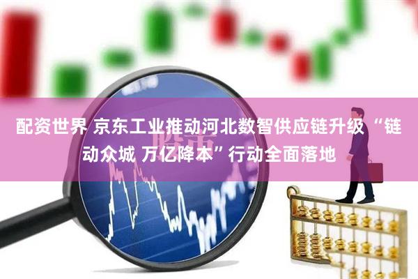 配资世界 京东工业推动河北数智供应链升级 “链动众城 万亿降本”行动全面落地