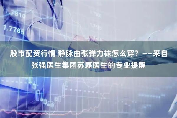 股市配资行情 静脉曲张弹力袜怎么穿？——来自张强医生集团苏磊医生的专业提醒