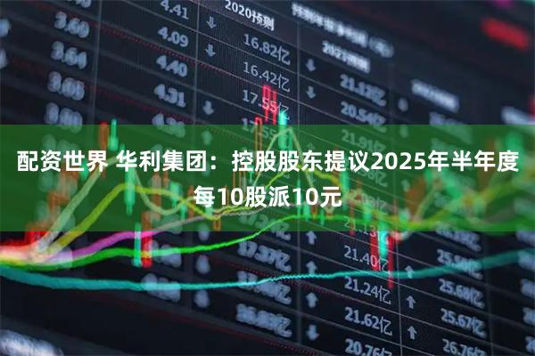 配资世界 华利集团：控股股东提议2025年半年度每10股派10元
