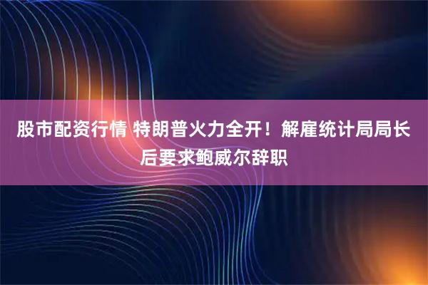 股市配资行情 特朗普火力全开！解雇统计局局长后要求鲍威尔辞职