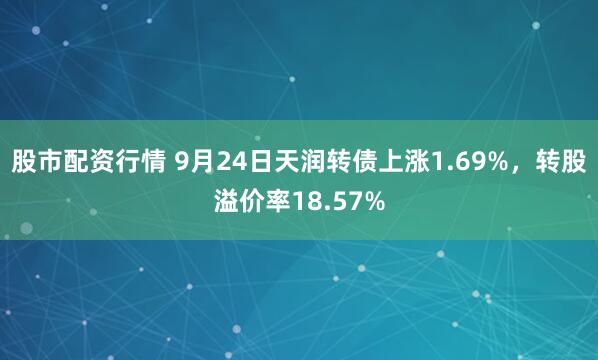 股市配资行情 9月24日天润转债上涨1.69%，转股溢价率18.57%