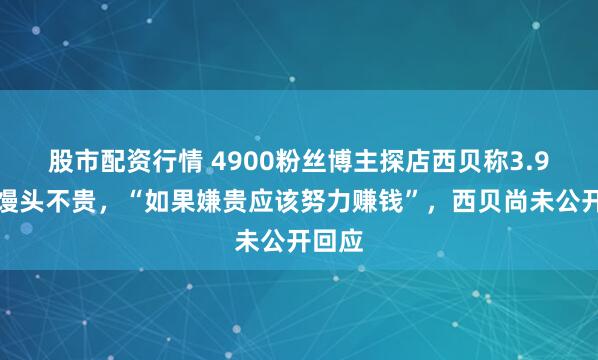 股市配资行情 4900粉丝博主探店西贝称3.9元的馒头不贵，“如果嫌贵应该努力赚钱”，西贝尚未公开回应