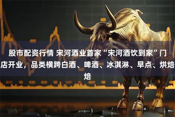 股市配资行情 宋河酒业首家“宋河酒饮到家”门店开业，品类横跨白酒、啤酒、冰淇淋、早点、烘焙