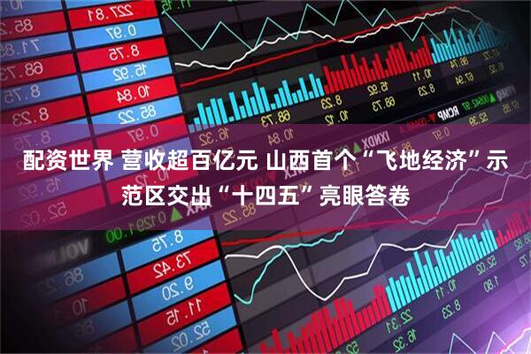 配资世界 营收超百亿元 山西首个“飞地经济”示范区交出“十四五”亮眼答卷