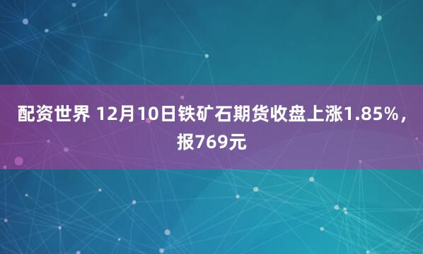 配资世界 12月10日铁矿石期货收盘上涨1.85%，报769元