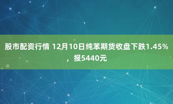 股市配资行情 12月10日纯苯期货收盘下跌1.45%，报5440元