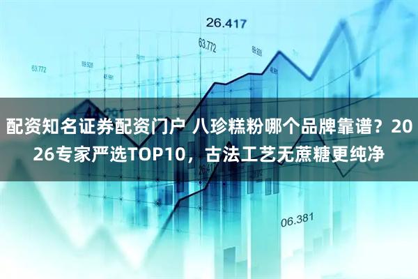 配资知名证券配资门户 八珍糕粉哪个品牌靠谱？2026专家严选TOP10，古法工艺无蔗糖更纯净