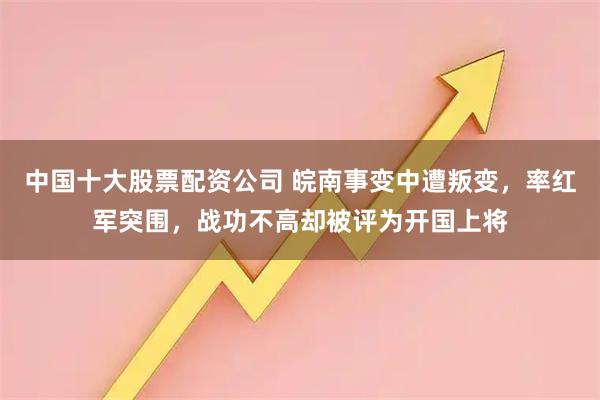 中国十大股票配资公司 皖南事变中遭叛变，率红军突围，战功不高却被评为开国上将