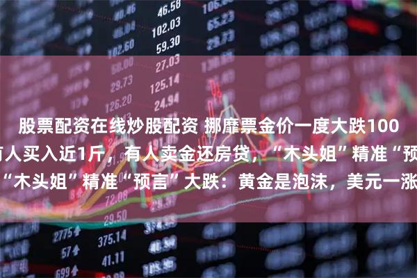 股票配资在线炒股配资 挪靡票金价一度大跌1000美元！金店被挤爆，有人买入近1斤，有人卖金还房贷，“木头姐”精准“预言”大跌：黄金是泡沫，美元一涨就会破