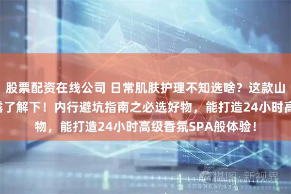 股票配资在线公司 日常肌肤护理不知选啥？这款山茶花身体乳与沐浴露了解下！内行避坑指南之必选好物，能打造24小时高级香氛SPA般体验！