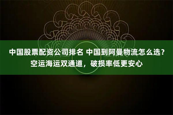 中国股票配资公司排名 中国到阿曼物流怎么选？空运海运双通道，破损率低更安心