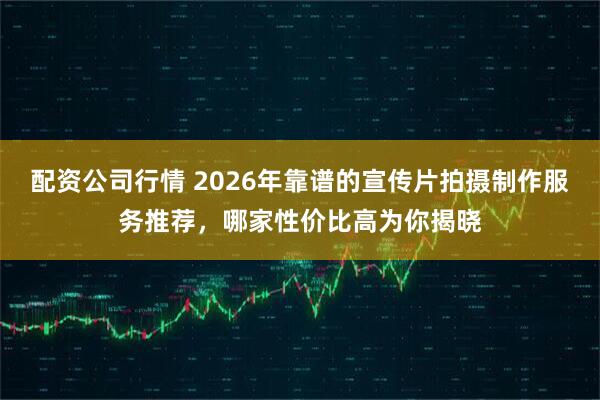 配资公司行情 2026年靠谱的宣传片拍摄制作服务推荐，哪家性价比高为你揭晓