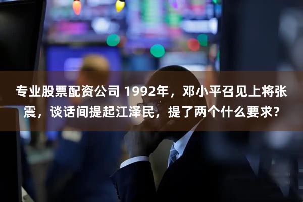 专业股票配资公司 1992年，邓小平召见上将张震，谈话间提起江泽民，提了两个什么要求？