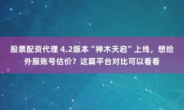 股票配资代理 4.2版本“神木天启”上线，想给外服账号估价？这篇平台对比可以看看
