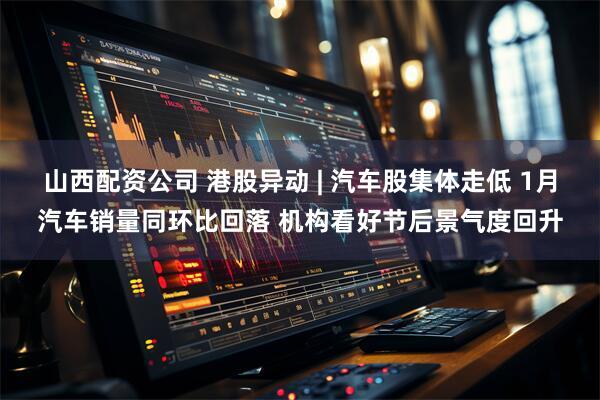 山西配资公司 港股异动 | 汽车股集体走低 1月汽车销量同环比回落 机构看好节后景气度回升