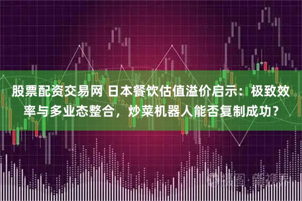 股票配资交易网 日本餐饮估值溢价启示：极致效率与多业态整合，炒菜机器人能否复制成功？