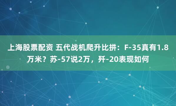 上海股票配资 五代战机爬升比拼：F-35真有1.8万米？苏-57说2万，歼-20表现如何