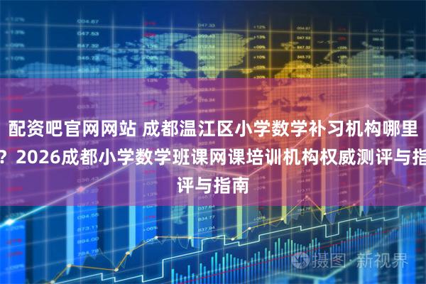 配资吧官网网站 成都温江区小学数学补习机构哪里好？2026成都小学数学班课网课培训机构权威测评与指南