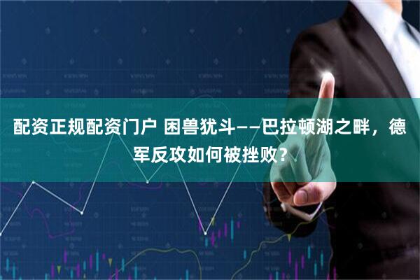 配资正规配资门户 困兽犹斗——巴拉顿湖之畔，德军反攻如何被挫败？