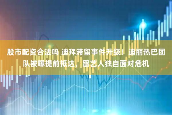 股市配资合法吗 迪拜滞留事件升级！迪丽热巴团队被曝提前抵达，留艺人独自面对危机