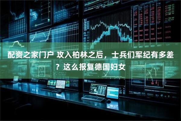 配资之家门户 攻入柏林之后，士兵们军纪有多差？这么报复德国妇女