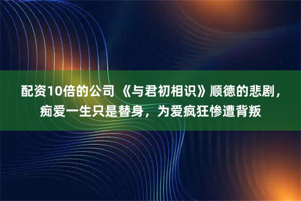 配资10倍的公司 《与君初相识》顺德的悲剧，痴爱一生只是替身，为爱疯狂惨遭背叛
