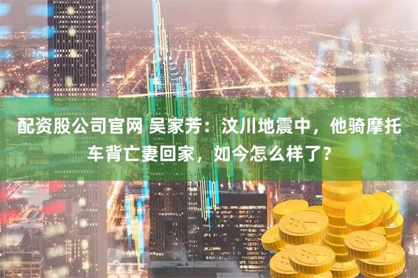 配资股公司官网 吴家芳：汶川地震中，他骑摩托车背亡妻回家，如今怎么样了？