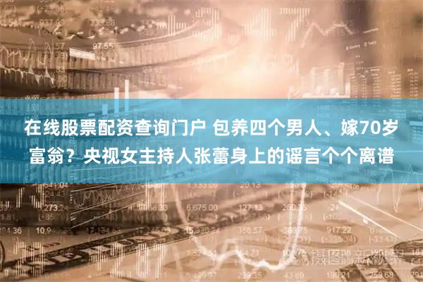 在线股票配资查询门户 包养四个男人、嫁70岁富翁？央视女主持人张蕾身上的谣言个个离谱