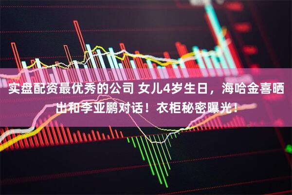 实盘配资最优秀的公司 女儿4岁生日，海哈金喜晒出和李亚鹏对话！衣柜秘密曝光！