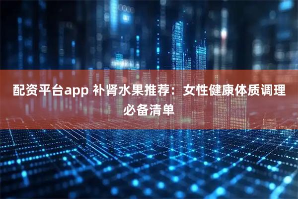 配资平台app 补肾水果推荐：女性健康体质调理必备清单