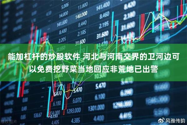 能加杠杆的炒股软件 河北与河南交界的卫河边可以免费挖野菜当地回应非荒地已出警