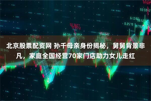 北京股票配资网 孙千母亲身份揭秘，舅舅背景非凡，家庭全国经营70家门店助力女儿走红