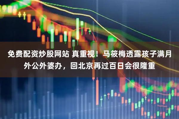 免费配资炒股网站 真重视！马筱梅透露孩子满月外公外婆办，回北京再过百日会很隆重