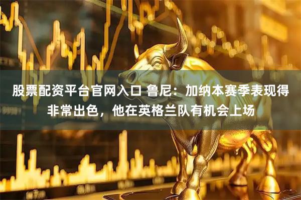 股票配资平台官网入口 鲁尼：加纳本赛季表现得非常出色，他在英格兰队有机会上场