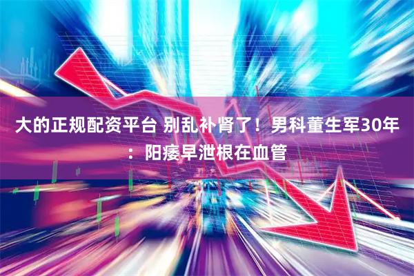 大的正规配资平台 别乱补肾了！男科董生军30年：阳痿早泄根在血管