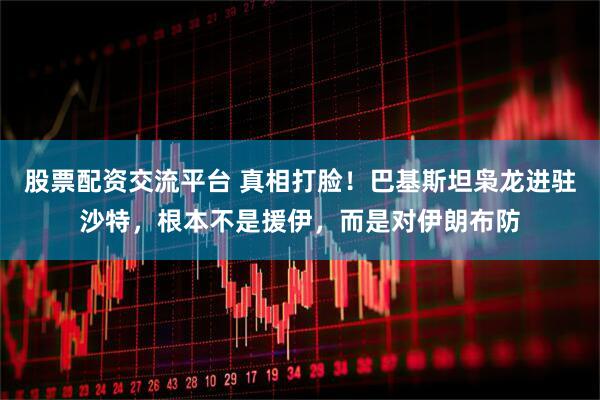 股票配资交流平台 真相打脸！巴基斯坦枭龙进驻沙特，根本不是援伊，而是对伊朗布防