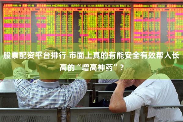 股票配资平台排行 市面上真的有能安全有效帮人长高的“增高神药”？