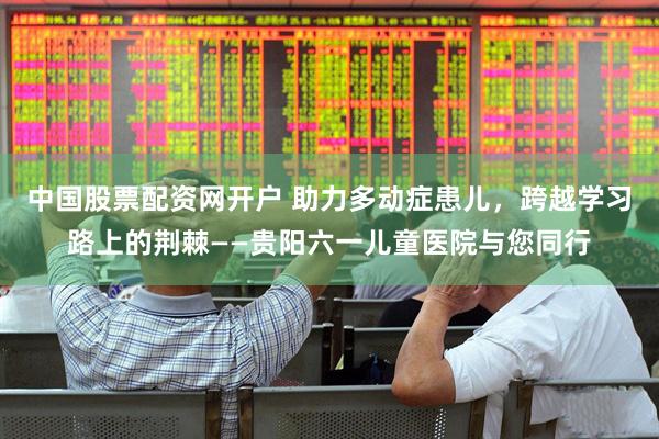 中国股票配资网开户 助力多动症患儿，跨越学习路上的荆棘——贵阳六一儿童医院与您同行