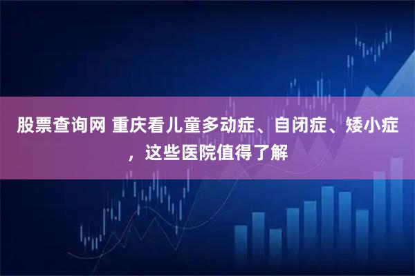 股票查询网 重庆看儿童多动症、自闭症、矮小症，这些医院值得了解