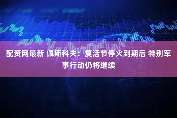 配资网最新 佩斯科夫：复活节停火到期后 特别军事行动仍将继续