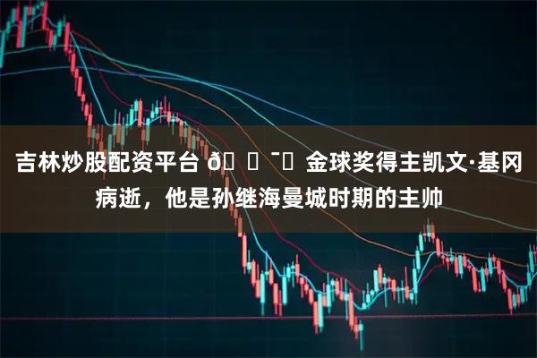 吉林炒股配资平台 🕯️金球奖得主凯文·基冈病逝，他是孙继海曼城时期的主帅