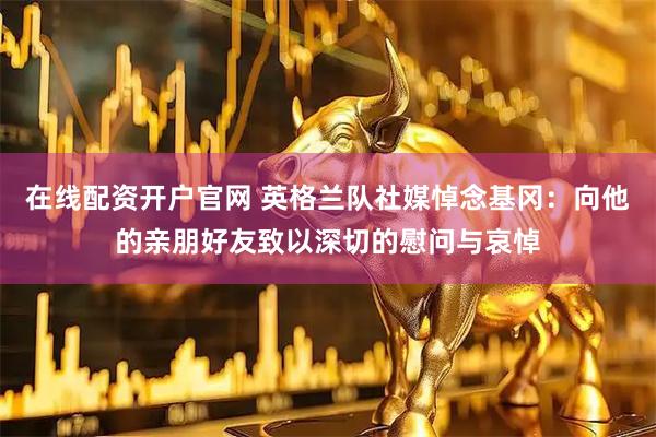 在线配资开户官网 英格兰队社媒悼念基冈：向他的亲朋好友致以深切的慰问与哀悼