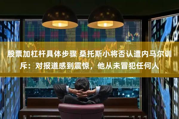 股票加杠杆具体步骤 桑托斯小将否认遭内马尔训斥：对报道感到震惊，他从未冒犯任何人